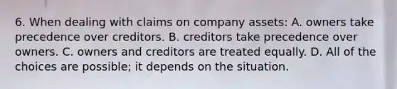 6. When dealing with claims on company assets: A. owners take precedence over creditors. B. creditors take precedence over owners. C. owners and creditors are treated equally. D. All of the choices are possible; it depends on the situation.