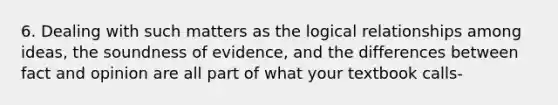 6. Dealing with such matters as the logical relationships among ideas, the soundness of evidence, and the differences between fact and opinion are all part of what your textbook calls-