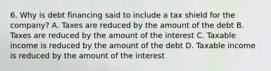 6. Why is debt financing said to include a tax shield for the company? A. Taxes are reduced by the amount of the debt B. Taxes are reduced by the amount of the interest C. Taxable income is reduced by the amount of the debt D. Taxable income is reduced by the amount of the interest