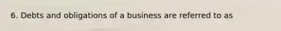 6. Debts and obligations of a business are referred to as