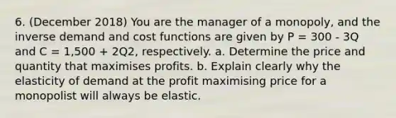 6. (December 2018) You are the manager of a monopoly, and the inverse demand and cost functions are given by P = 300 - 3Q and C = 1,500 + 2Q2, respectively. a. Determine the price and quantity that maximises profits. b. Explain clearly why the elasticity of demand at the profit maximising price for a monopolist will always be elastic.