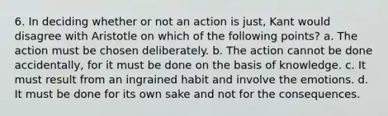 6. In deciding whether or not an action is just, Kant would disagree with Aristotle on which of the following points? a. The action must be chosen deliberately. b. The action cannot be done accidentally, for it must be done on the basis of knowledge. c. It must result from an ingrained habit and involve the emotions. d. It must be done for its own sake and not for the consequences.