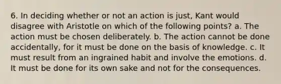 6. In deciding whether or not an action is just, Kant would disagree with Aristotle on which of the following points? a. The action must be chosen deliberately. b. The action cannot be done accidentally, for it must be done on the basis of knowledge. c. It must result from an ingrained habit and involve the emotions. d. It must be done for its own sake and not for the consequences.