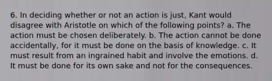 6. In deciding whether or not an action is just, Kant would disagree with Aristotle on which of the following points? a. The action must be chosen deliberately. b. The action cannot be done accidentally, for it must be done on the basis of knowledge. c. It must result from an ingrained habit and involve the emotions. d. It must be done for its own sake and not for the consequences.