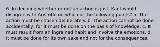 6. In deciding whether or not an action is just, Kant would disagree with Aristotle on which of the following points? a. The action must be chosen deliberately. b. The action cannot be done accidentally, for it must be done on the basis of knowledge. c. It must result from an ingrained habit and involve the emotions. d. It must be done for its own sake and not for the consequences.