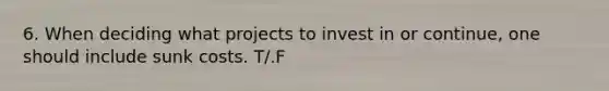 6. When deciding what projects to invest in or continue, one should include sunk costs. T/.F