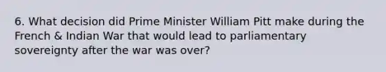 6. What decision did Prime Minister William Pitt make during the French & Indian War that would lead to parliamentary sovereignty after the war was over?