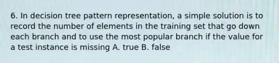 6. In decision tree pattern representation, a simple solution is to record the number of elements in the training set that go down each branch and to use the most popular branch if the value for a test instance is missing A. true B. false