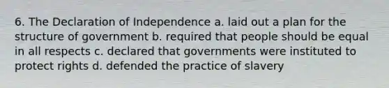 6. The Declaration of Independence a. laid out a plan for the structure of government b. required that people should be equal in all respects c. declared that governments were instituted to protect rights d. defended the practice of slavery