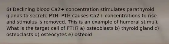 6) Declining blood Ca2+ concentration stimulates parathyroid glands to secrete PTH. PTH causes Ca2+ concentrations to rise and stimulus is removed. This is an example of humoral stimuli. What is the target cell of PTH? a) osteoblasts b) thyroid gland c) osteoclasts d) osteocytes e) osteoid