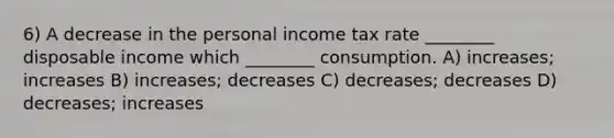 6) A decrease in the personal income tax rate ________ disposable income which ________ consumption. A) increases; increases B) increases; decreases C) decreases; decreases D) decreases; increases