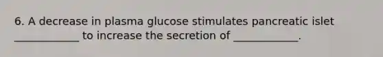 6. A decrease in plasma glucose stimulates pancreatic islet ____________ to increase the secretion of ____________.