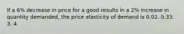 If a 6% decrease in price for a good results in a 2% increase in quantity demanded, the price elasticity of demand is 0.02. 0.33. 3. 4.