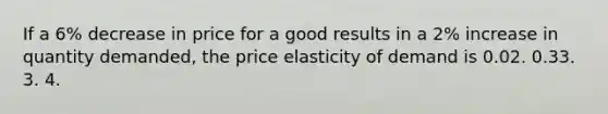 If a 6% decrease in price for a good results in a 2% increase in quantity demanded, the price elasticity of demand is 0.02. 0.33. 3. 4.