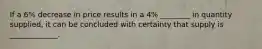 If a 6% decrease in price results in a 4% ________ in quantity supplied, it can be concluded with certainty that supply is _____________.