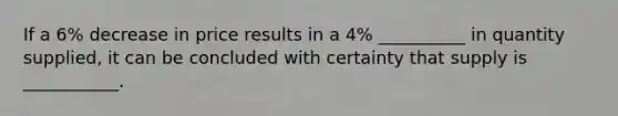 If a 6% decrease in price results in a 4% __________ in quantity supplied, it can be concluded with certainty that supply is ___________.