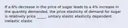 If a 6% decrease in the price of sugar leads to a 4% increase in the quantity demanded, the price elasticity of demand for sugar is relatively price _____. unitary elastic elasticity dependent inelastic elastic