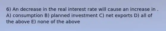 6) An decrease in the real interest rate will cause an increase in . A) consumption B) planned investment C) net exports D) all of the above E) none of the above