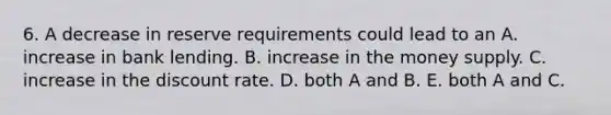 6. A decrease in reserve requirements could lead to an A. increase in bank lending. B. increase in the money supply. C. increase in the discount rate. D. both A and B. E. both A and C.