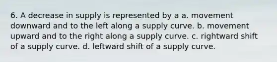 6. A decrease in supply is represented by a a. movement downward and to the left along a supply curve. b. movement upward and to the right along a supply curve. c. rightward shift of a supply curve. d. leftward shift of a supply curve.