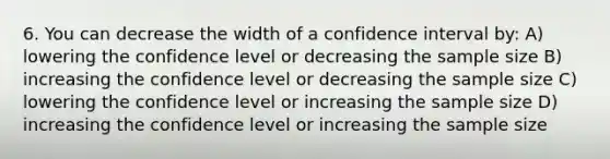 6. You can decrease the width of a confidence interval by: A) lowering the confidence level or decreasing the sample size B) increasing the confidence level or decreasing the sample size C) lowering the confidence level or increasing the sample size D) increasing the confidence level or increasing the sample size