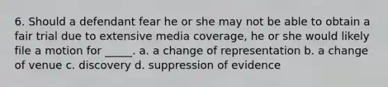 6. Should a defendant fear he or she may not be able to obtain a fair trial due to extensive media coverage, he or she would likely file a motion for _____. a. a change of representation b. a change of venue c. discovery d. suppression of evidence