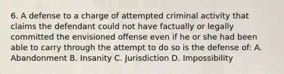 6. A defense to a charge of attempted criminal activity that claims the defendant could not have factually or legally committed the envisioned offense even if he or she had been able to carry through the attempt to do so is the defense of: A. Abandonment B. Insanity C. Jurisdiction D. Impossibility