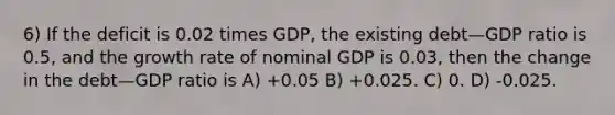 6) If the deficit is 0.02 times GDP, the existing debt—GDP ratio is 0.5, and the growth rate of nominal GDP is 0.03, then the change in the debt—GDP ratio is A) +0.05 B) +0.025. C) 0. D) -0.025.