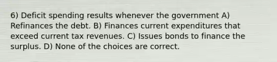 6) Deficit spending results whenever the government A) Refinances the debt. B) Finances current expenditures that exceed current tax revenues. C) Issues bonds to finance the surplus. D) None of the choices are correct.