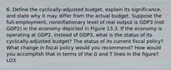 6. Define the cyclically-adjusted budget, explain its significance, and state why it may differ from the actual budget. Suppose the full-employment, noninflationary level of real output is GDP3 (not GDP2) in the economy depicted in Figure 13.3. If the economy is operating at GDP2, instead of GDP3, what is the status of its cyclically-adjusted budget? The status of its current fiscal policy? What change in fiscal policy would you recommend? How would you accomplish that in terms of the G and T lines in the figure? LO3