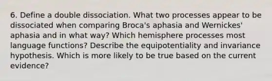 6. Define a double dissociation. What two processes appear to be dissociated when comparing Broca's aphasia and Wernickes' aphasia and in what way? Which hemisphere processes most language functions? Describe the equipotentiality and invariance hypothesis. Which is more likely to be true based on the current evidence?