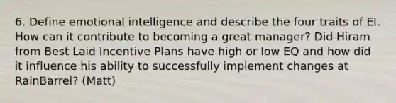 6. Define emotional intelligence and describe the four traits of EI. How can it contribute to becoming a great manager? Did Hiram from Best Laid Incentive Plans have high or low EQ and how did it influence his ability to successfully implement changes at RainBarrel? (Matt)