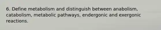 6. Define metabolism and distinguish between anabolism, catabolism, metabolic pathways, endergonic and exergonic reactions.