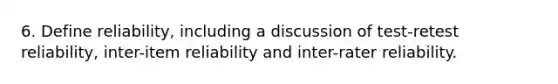 6. Define reliability, including a discussion of test-retest reliability, inter-item reliability and inter-rater reliability.