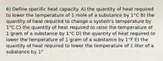 6) Define specific heat capacity. A) the quantity of heat required to lower the temperature of 1 mole of a substance by 1°C B) the quantity of heat required to change a system's temperature by 1°C C) the quantity of heat required to raise the temperature of 1 gram of a substance by 1°C D) the quantity of heat required to lower the temperature of 1 gram of a substance by 1°F E) the quantity of heat required to lower the temperature of 1 liter of a substance by 1°