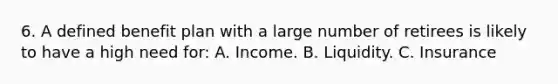 6. A defined benefit plan with a large number of retirees is likely to have a high need for: A. Income. B. Liquidity. C. Insurance