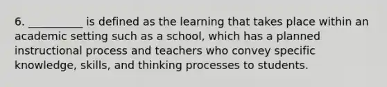 6. __________ is defined as the learning that takes place within an academic setting such as a school, which has a planned instructional process and teachers who convey specific knowledge, skills, and thinking processes to students.