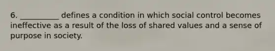 6. __________ defines a condition in which social control becomes ineffective as a result of the loss of shared values and a sense of purpose in society.