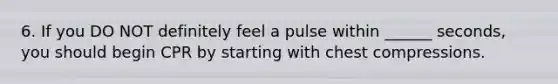 6. If you DO NOT definitely feel a pulse within ______ seconds, you should begin CPR by starting with chest compressions.