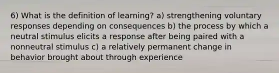 6) What is the definition of learning? a) strengthening voluntary responses depending on consequences b) the process by which a neutral stimulus elicits a response after being paired with a nonneutral stimulus c) a relatively permanent change in behavior brought about through experience