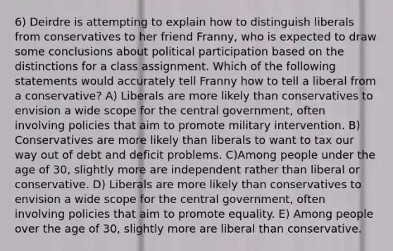 6) Deirdre is attempting to explain how to distinguish liberals from conservatives to her friend Franny, who is expected to draw some conclusions about political participation based on the distinctions for a class assignment. Which of the following statements would accurately tell Franny how to tell a liberal from a conservative? A) Liberals are more likely than conservatives to envision a wide scope for the central government, often involving policies that aim to promote military intervention. B) Conservatives are more likely than liberals to want to tax our way out of debt and deficit problems. C)Among people under the age of 30, slightly more are independent rather than liberal or conservative. D) Liberals are more likely than conservatives to envision a wide scope for the central government, often involving policies that aim to promote equality. E) Among people over the age of 30, slightly more are liberal than conservative.