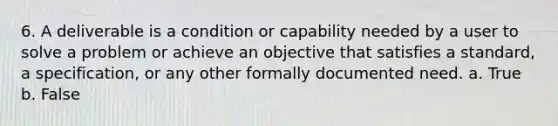 6. A deliverable is a condition or capability needed by a user to solve a problem or achieve an objective that satisfies a standard, a specification, or any other formally documented need. a. True b. False