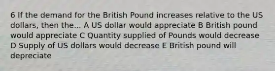 6 If the demand for the British Pound increases relative to the US dollars, then the... A US dollar would appreciate B British pound would appreciate C Quantity supplied of Pounds would decrease D Supply of US dollars would decrease E British pound will depreciate