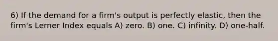 6) If the demand for a firm's output is perfectly elastic, then the firm's Lerner Index equals A) zero. B) one. C) infinity. D) one-half.