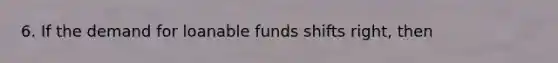 6. If the demand for loanable funds shifts right, then