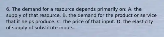 6. The demand for a resource depends primarily on: A. the supply of that resource. B. the demand for the product or service that it helps produce. C. the price of that input. D. the elasticity of supply of substitute inputs.