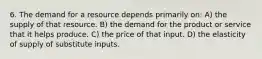 6. The demand for a resource depends primarily on: A) the supply of that resource. B) the demand for the product or service that it helps produce. C) the price of that input. D) the elasticity of supply of substitute inputs.