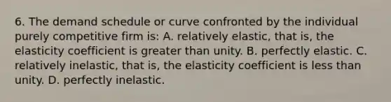 6. The demand schedule or curve confronted by the individual purely competitive firm is: A. relatively elastic, that is, the elasticity coefficient is greater than unity. B. perfectly elastic. C. relatively inelastic, that is, the elasticity coefficient is less than unity. D. perfectly inelastic.