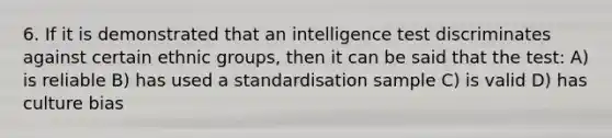 6. If it is demonstrated that an intelligence test discriminates against certain ethnic groups, then it can be said that the test: A) is reliable B) has used a standardisation sample C) is valid D) has culture bias