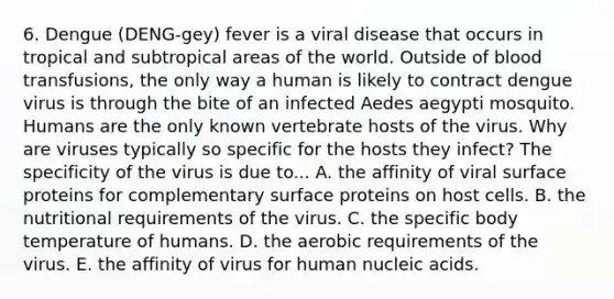 6. Dengue (DENG-gey) fever is a viral disease that occurs in tropical and subtropical areas of the world. Outside of blood transfusions, the only way a human is likely to contract dengue virus is through the bite of an infected Aedes aegypti mosquito. Humans are the only known vertebrate hosts of the virus. Why are viruses typically so specific for the hosts they infect? The specificity of the virus is due to... A. the affinity of viral surface proteins for complementary surface proteins on host cells. B. the nutritional requirements of the virus. C. the specific body temperature of humans. D. the aerobic requirements of the virus. E. the affinity of virus for human nucleic acids.